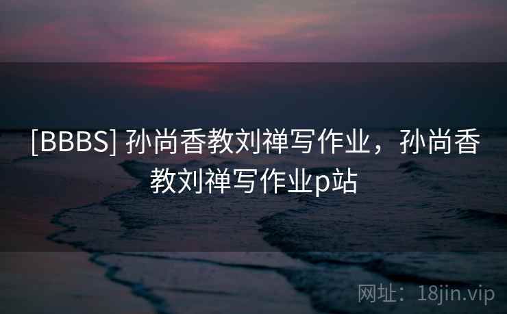 [BBBS] 孙尚香教刘禅写作业，孙尚香教刘禅写作业p站