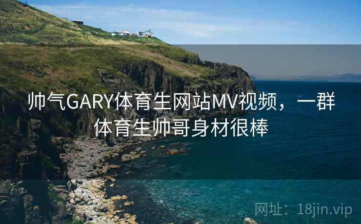 帅气GARY体育生网站MV视频，一群体育生帅哥身材很棒