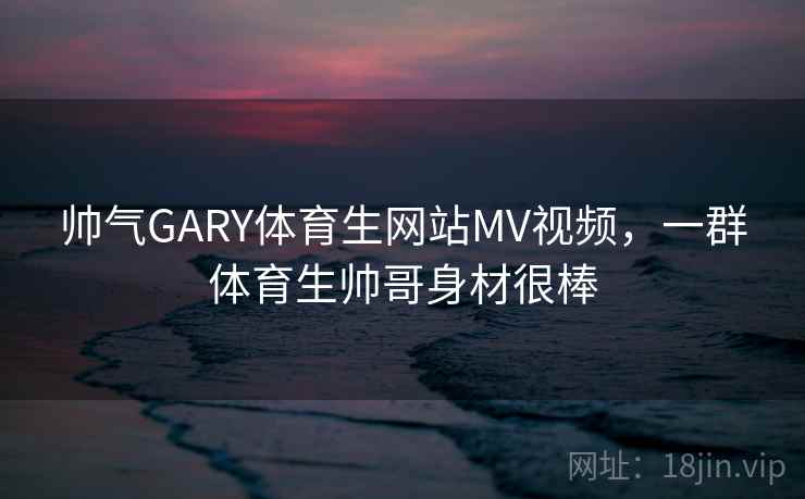 帅气GARY体育生网站MV视频，一群体育生帅哥身材很棒