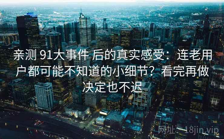 亲测 91大事件 后的真实感受：连老用户都可能不知道的小细节？看完再做决定也不迟