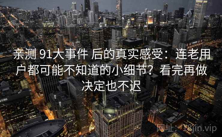 亲测 91大事件 后的真实感受：连老用户都可能不知道的小细节？看完再做决定也不迟