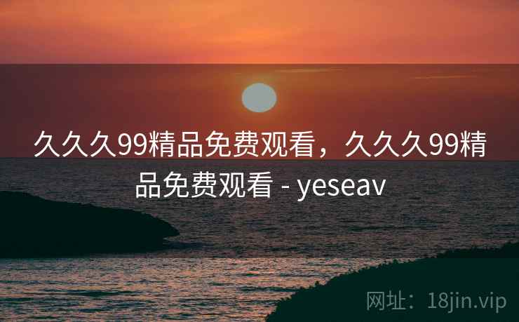 久久久99精品免费观看，久久久99精品免费观看 - yeseav