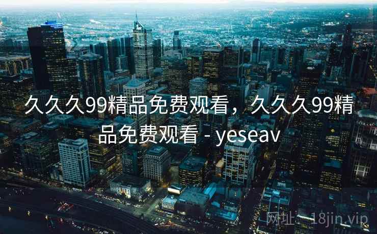 久久久99精品免费观看，久久久99精品免费观看 - yeseav