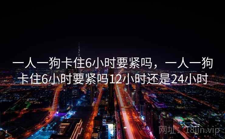 一人一狗卡住6小时要紧吗,一人一狗卡住6小时要紧吗12小时还是24小时 一人一狗卡住6小时要紧吗,一人一狗卡住6小时要紧吗12小时还是24小时