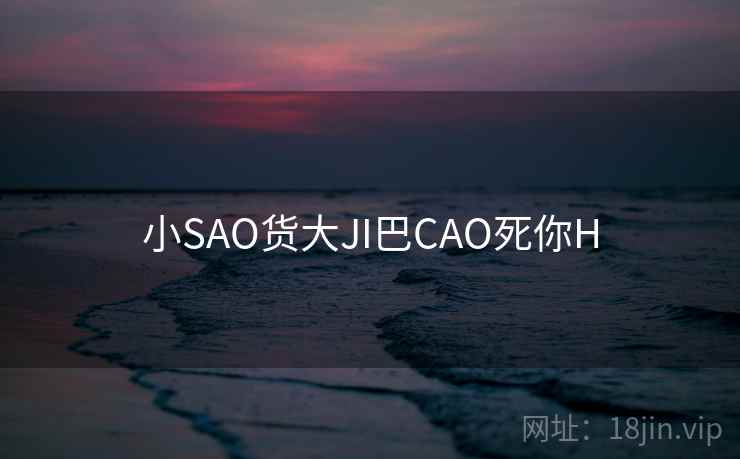小SAO货大JI巴CAO死你H 小SAO货大JI巴CAO死你H