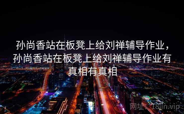 孙尚香站在板凳上给刘禅辅导作业，孙尚香站在板凳上给刘禅辅导作业有真相有真相