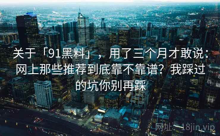 关于「91黑料」,用了三个月才敢说:网上那些推荐到底靠不靠谱?我踩过的坑你别再踩 关于「91黑料」,用了三个月才敢说:网上那些推荐到底靠不靠谱?我踩过的坑你别再踩