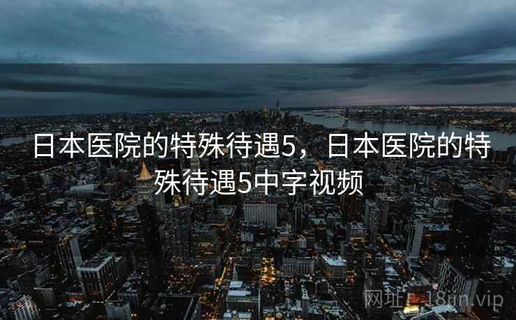 日本医院的特殊待遇5，日本医院的特殊待遇5中字视频