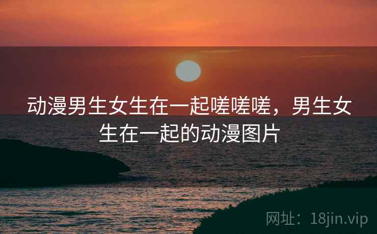 动漫男生女生在一起嗟嗟嗟，男生女生在一起的动漫图片