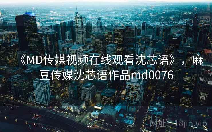 《MD传媒视频在线观看沈芯语》,麻豆传媒沈芯语作品md0076 《MD传媒视频在线观看沈芯语》,麻豆传媒沈芯语作品md0076