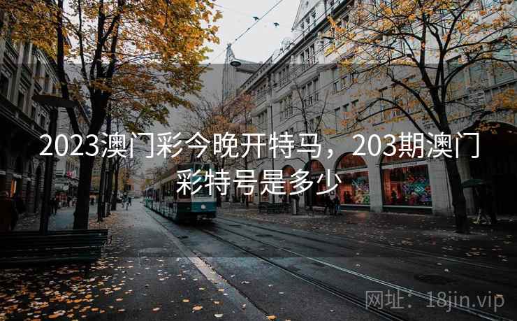 2023澳门彩今晚开特马,203期澳门彩特号是多少 2023澳门彩今晚开特马,203期澳门彩特号是多少