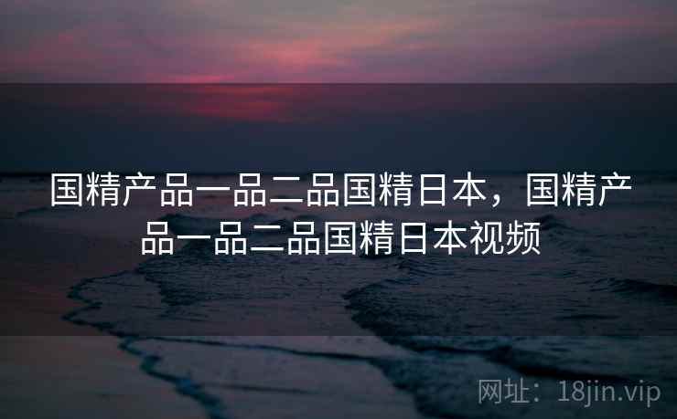 国精产品一品二品国精日本,国精产品一品二品国精日本视频 国精产品一品二品国精日本,国精产品一品二品国精日本视频