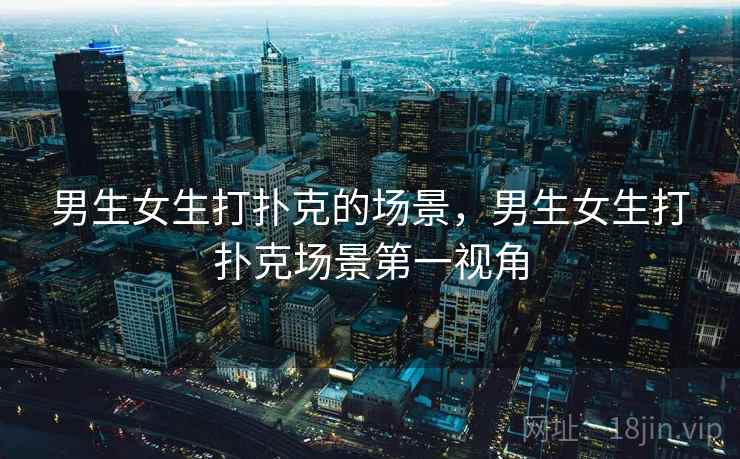 男生女生打扑克的场景,男生女生打扑克场景第一视角 男生女生打扑克的场景,男生女生打扑克场景第一视角