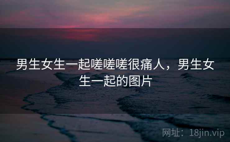男生女生一起嗟嗟嗟很痛人,男生女生一起的图片 男生女生一起嗟嗟嗟很痛人,男生女生一起的图片