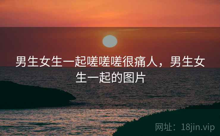 男生女生一起嗟嗟嗟很痛人,男生女生一起的图片 男生女生一起嗟嗟嗟很痛人,男生女生一起的图片