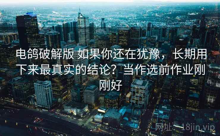 电鸽破解版 如果你还在犹豫，长期用下来最真实的结论？当作选前作业刚刚好