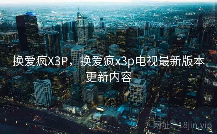 换爱疯X3P，换爱疯x3p电视最新版本更新内容