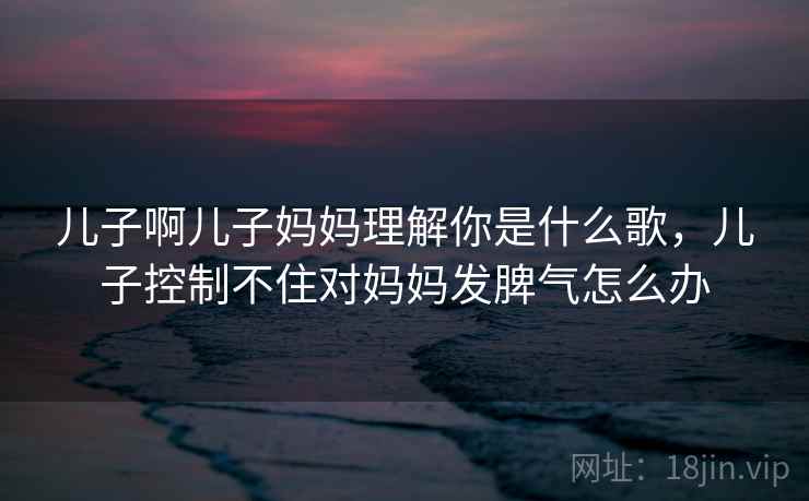 儿子啊儿子妈妈理解你是什么歌，儿子控制不住对妈妈发脾气怎么办