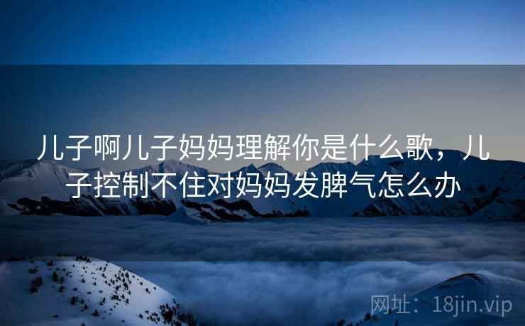 儿子啊儿子妈妈理解你是什么歌,儿子控制不住对妈妈发脾气怎么办 儿子啊儿子妈妈理解你是什么歌,儿子控制不住对妈妈发脾气怎么办