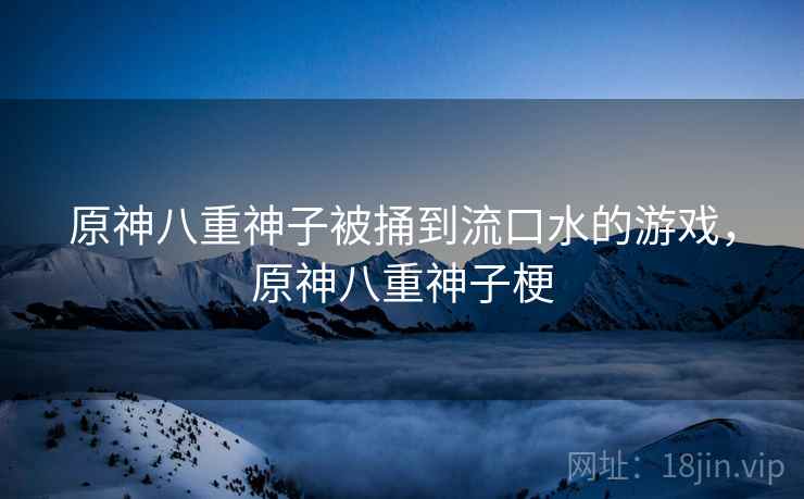 原神八重神子被捅到流口水的游戏,原神八重神子梗 原神八重神子被捅到流口水的游戏,原神八重神子梗