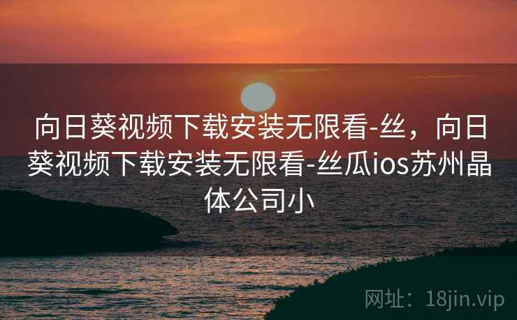 向日葵视频下载安装无限看-丝,向日葵视频下载安装无限看-丝瓜ios苏州晶体公司小 向日葵视频下载安装无限看-丝,向日葵视频下载安装无限看-丝瓜ios苏州晶体公司小