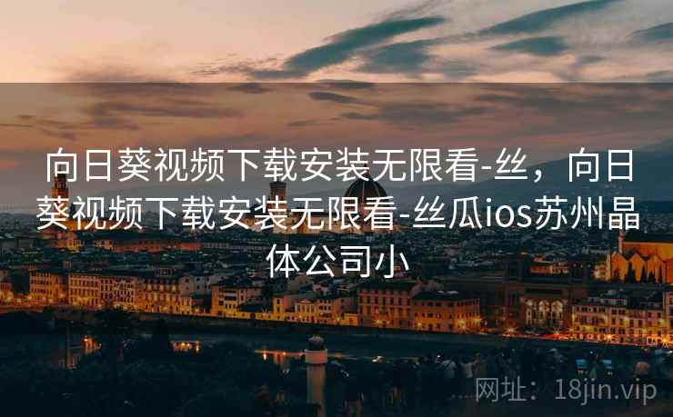 向日葵视频下载安装无限看-丝，向日葵视频下载安装无限看-丝瓜ios苏州晶体公司小