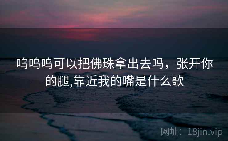 呜呜呜可以把佛珠拿出去吗,张开你的腿,靠近我的嘴是什么歌 呜呜呜可以把佛珠拿出去吗,张开你的腿,靠近我的嘴是什么歌