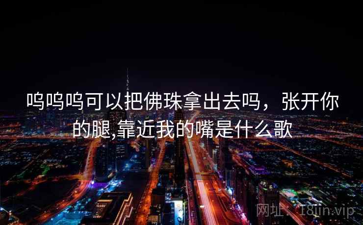 呜呜呜可以把佛珠拿出去吗,张开你的腿,靠近我的嘴是什么歌 呜呜呜可以把佛珠拿出去吗,张开你的腿,靠近我的嘴是什么歌