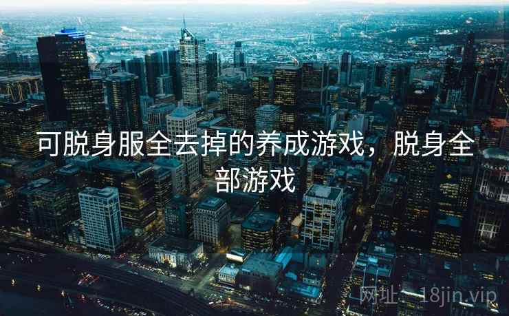 可脱身服全去掉的养成游戏,脱身全部游戏 可脱身服全去掉的养成游戏,脱身全部游戏
