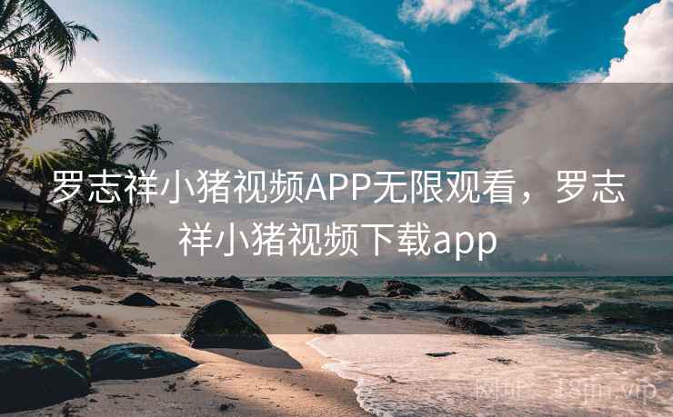 罗志祥小猪视频APP无限观看，罗志祥小猪视频下载app