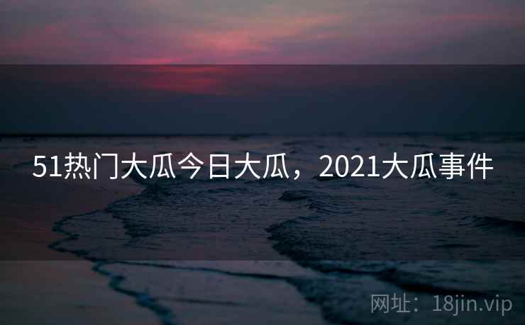 51热门大瓜今日大瓜,2021大瓜事件 51热门大瓜今日大瓜,2021大瓜事件