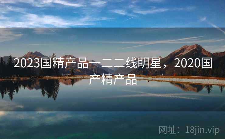 2023国精产品一二二线眀星，2020国产精产品