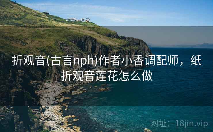 折观音(古言nph)作者小香调配师,纸折观音莲花怎么做 折观音(古言nph)作者小香调配师,纸折观音莲花怎么做